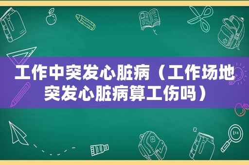 工作中突發心臟病（工作場地突發心臟病算工傷嗎）