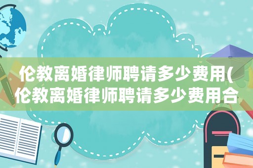 倫教離婚律師聘請多少費用(倫教離婚律師聘請多少費用合適)