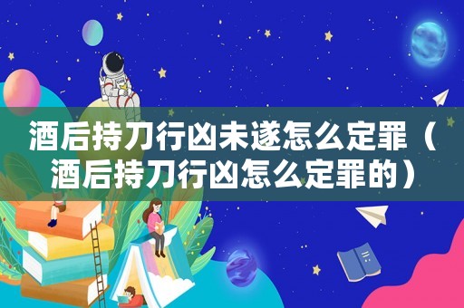 酒后持刀行兇未遂怎么定罪（酒后持刀行兇怎么定罪的）
