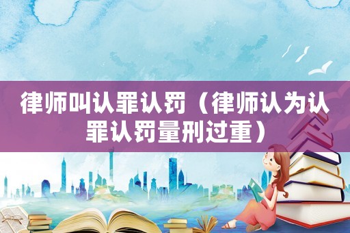 律師叫認罪認罰（律師認為認罪認罰量刑過重）