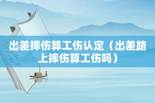 出差摔傷算工傷認定（出差路上摔傷算工傷嗎）