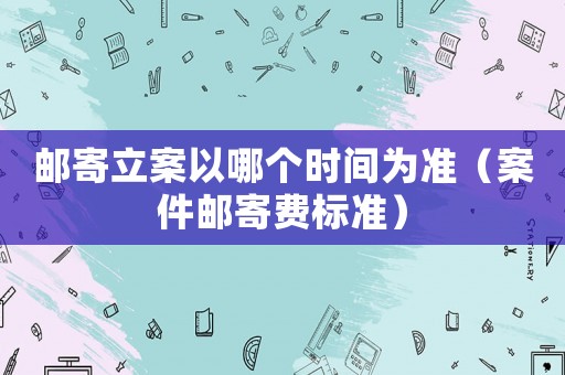 郵寄立案以哪個時間為準（案件郵寄費標準）
