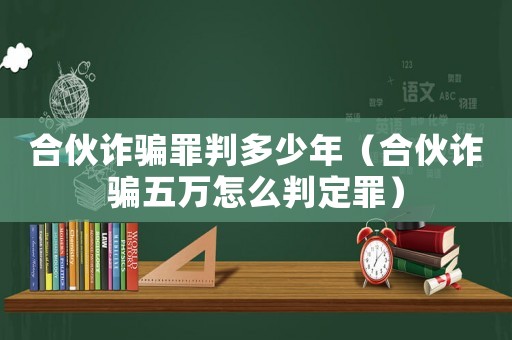 合伙詐騙罪判多少年（合伙詐騙五萬怎么判定罪）