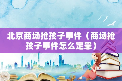 北京商場搶孩子事件（商場搶孩子事件怎么定罪）