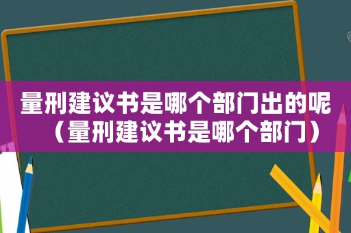 量刑建議書是哪個部門出的呢（量刑建議書是哪個部門）