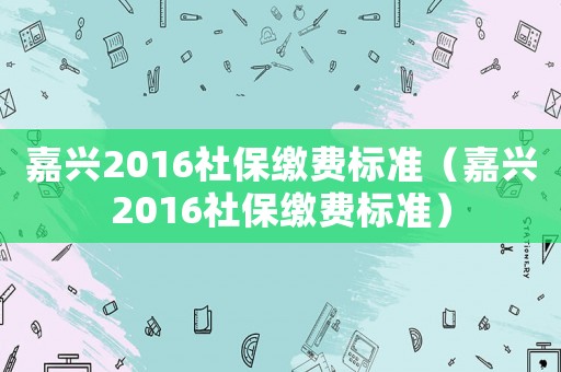 嘉興2016社保繳費(fèi)標(biāo)準(zhǔn)（嘉興2016社保繳費(fèi)標(biāo)準(zhǔn)）