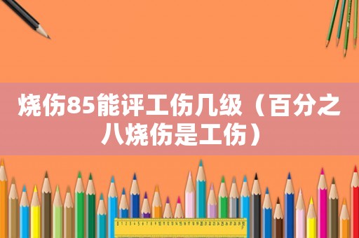 燒傷85能評工傷幾級（百分之八燒傷是工傷）