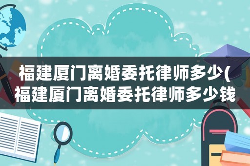 福建廈門離婚委托律師多少(福建廈門離婚委托律師多少錢一次)