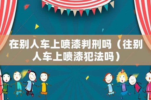 在別人車上噴漆判刑嗎（往別人車上噴漆犯法嗎）