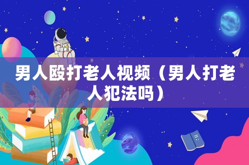 男人毆打老人視頻（男人打老人犯法嗎）