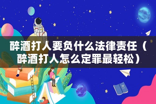醉酒打人要負什么法律責任（醉酒打人怎么定罪最輕松）