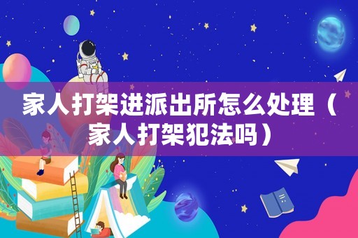 家人打架進派出所怎么處理（家人打架犯法嗎）