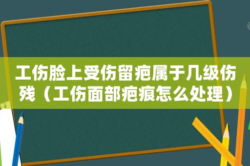 工傷臉上受傷留疤屬于幾級傷殘（工傷面部疤痕怎么處理）