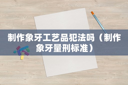 制作象牙工藝品犯法嗎（制作象牙量刑標準）