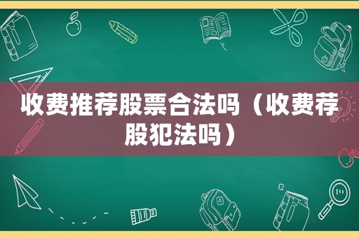 收費(fèi)推薦股票合法嗎（收費(fèi)薦股犯法嗎）