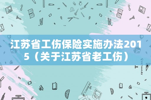 江蘇省工傷保險實施辦法2015（關(guān)于江蘇省老工傷）