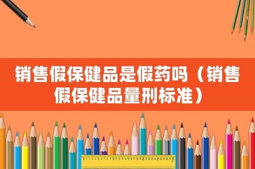 銷售假保健品是假藥嗎（銷售假保健品量刑標準）