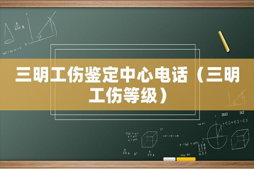 三明工傷鑒定中心電話（三明工傷等級）
