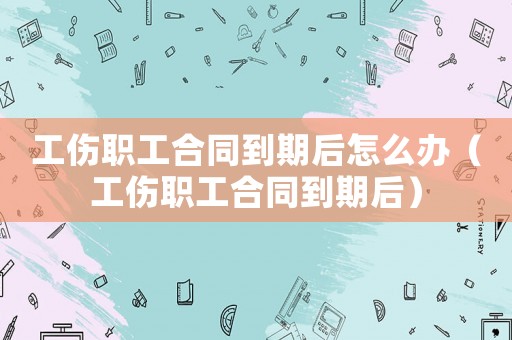 工傷職工合同到期后怎么辦（工傷職工合同到期后）