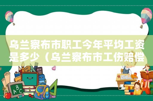 烏蘭察布市職工今年平均工資是多少（烏蘭察布市工傷賠償標(biāo)準(zhǔn)）