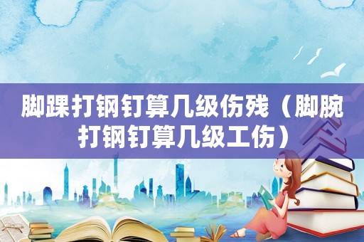 腳踝打鋼釘算幾級傷殘（腳腕打鋼釘算幾級工傷）