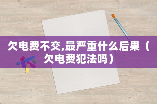 欠電費不交,最嚴重什么后果（欠電費犯法嗎）