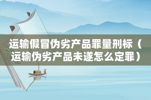 運(yùn)輸假冒偽劣產(chǎn)品罪量刑標(biāo)（運(yùn)輸偽劣產(chǎn)品未遂怎么定罪）
