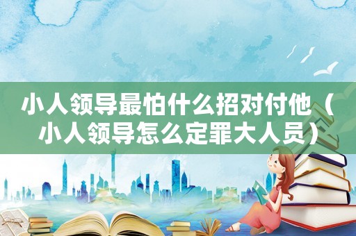小人領導最怕什么招對付他（小人領導怎么定罪大人員）