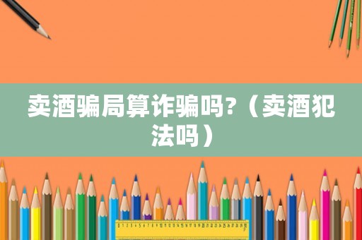 賣酒騙局算詐騙嗎?（賣酒犯法嗎）