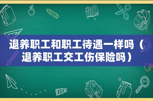 退養職工和職工待遇一樣嗎（退養職工交工傷保險嗎）