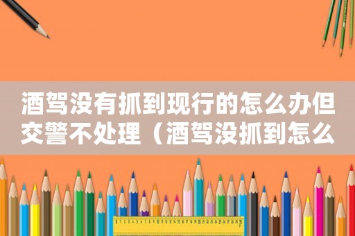 酒駕沒有抓到現(xiàn)行的怎么辦但交警不處理（酒駕沒抓到怎么定罪）