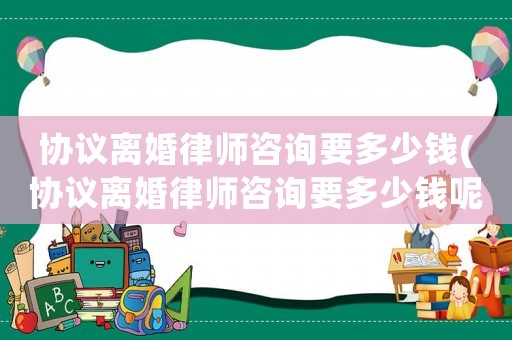 協(xié)議離婚律師咨詢要多少錢(協(xié)議離婚律師咨詢要多少錢呢)
