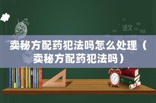 賣秘方配藥犯法嗎怎么處理（賣秘方配藥犯法嗎）