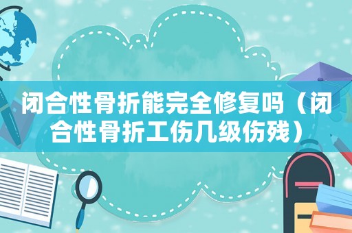 閉合性骨折能完全修復嗎（閉合性骨折工傷幾級傷殘）