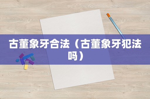 古董象牙合法（古董象牙犯法嗎）