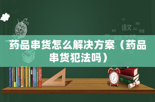 藥品串貨怎么解決方案（藥品串貨犯法嗎）