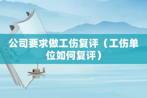 公司要求做工傷復(fù)評（工傷單位如何復(fù)評）