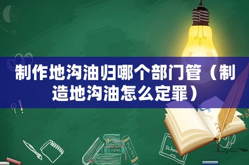 制作地溝油歸哪個(gè)部門管（制造地溝油怎么定罪）