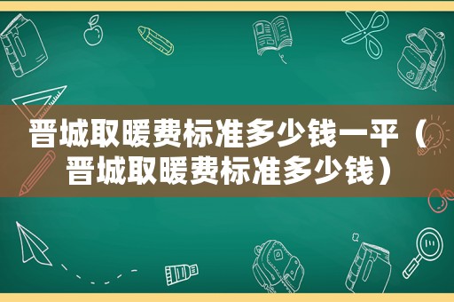 晉城取暖費標準多少錢一平（晉城取暖費標準多少錢）