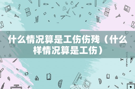 什么情況算是工傷傷殘（什么樣情況算是工傷）
