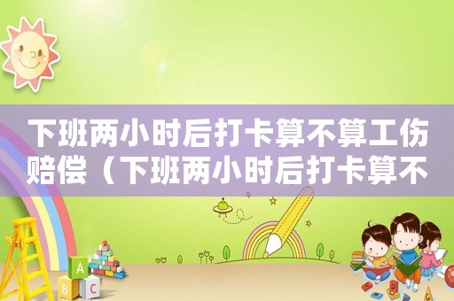 下班兩小時后打卡算不算工傷賠償（下班兩小時后打卡算不算工傷）
