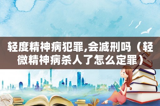 輕度精神病犯罪,會減刑嗎（輕微精神病殺人了怎么定罪）