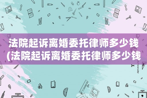 法院起訴離婚委托律師多少錢(法院起訴離婚委托律師多少錢費用)
