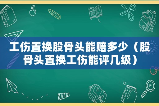 工傷置換股骨頭能賠多少（股骨頭置換工傷能評幾級）