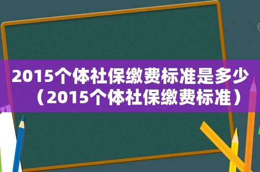 2015個體社保繳費標準是多少（2015個體社保繳費標準）