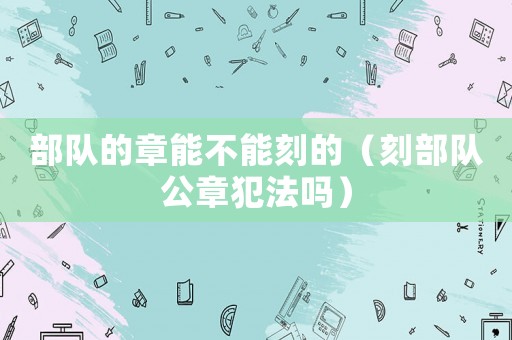 部隊的章能不能刻的（刻部隊公章犯法嗎）