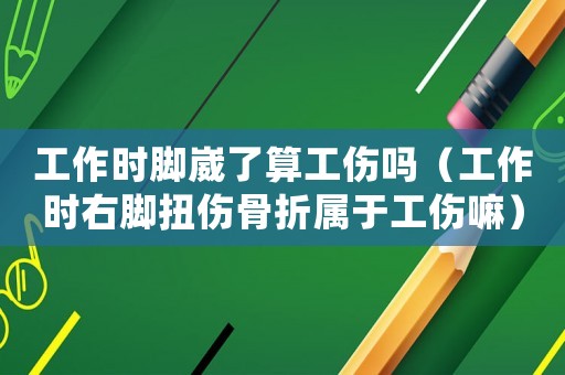 工作時腳崴了算工傷嗎（工作時右腳扭傷骨折屬于工傷嘛）