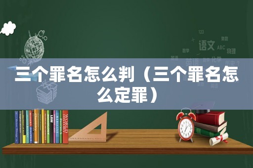 三個罪名怎么判（三個罪名怎么定罪）