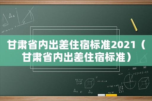 甘肅省內出差住宿標準2021（甘肅省內出差住宿標準）