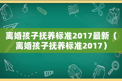 離婚孩子撫養(yǎng)標準2017最新（離婚孩子撫養(yǎng)標準2017）